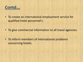 Contd…
• To create an international employment service for
qualified hotel personnel's.
• To give commercial information to all travel agencies.
• To inform members of international problems
concerning hotels.
 