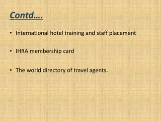 Contd….
• International hotel training and staff placement
• IHRA membership card
• The world directory of travel agents.
 