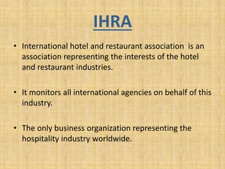 IHRA
• International hotel and restaurant association is an
association representing the interests of the hotel
and restaurant industries.
• It monitors all international agencies on behalf of this
industry.
• The only business organization representing the
hospitality industry worldwide.
 