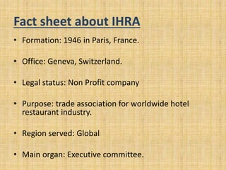 Fact sheet about IHRA
• Formation: 1946 in Paris, France.
• Office: Geneva, Switzerland.
• Legal status: Non Profit company
• Purpose: trade association for worldwide hotel
restaurant industry.
• Region served: Global
• Main organ: Executive committee.
 