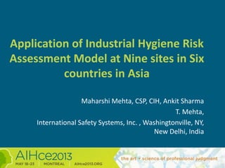Application of Industrial Hygiene Risk
Assessment Model at Nine sites in Six
countries in Asia
Maharshi Mehta, CSP, CIH, Ankit Sharma
T. Mehta,
International Safety Systems, Inc. , Washingtonville, NY,
New Delhi, India
 