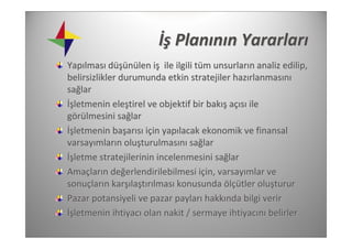 İş Planının Yararları
Yapılması düşünülen iş ile ilgili tüm unsurların analiz edilip, 
belirsizlikler durumunda etkin stratejiler hazırlanmasını
sağlar
İşletmenin eleştirel ve objektif bir bakış açısı ile 
görülmesini sağlar
İşletmenin başarısı için yapılacak ekonomik ve finansal 
varsayımların oluşturulmasını sağlar
İşletme stratejilerinin incelenmesini sağlar
Amaçların değerlendirilebilmesi için, varsayımlar ve 
sonuçların karşılaştırılması konusunda ölçütler oluşturur
Pazar potansiyeli ve pazar payları hakkında bilgi verir
İşletmenin ihtiyacı olan nakit / sermaye ihtiyacını belirler
 