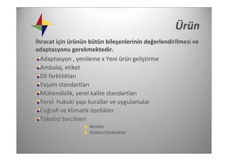 Ür ü n
İhracat için ürünün bütün bileşenlerinin değerlendirilmesi ve 
adaptasyonu gerekmektedir. 
  Adaptasyon , yenileme x Yeni ürün geliştirme
  Ambalaj, etiket
  Dil farklılıkları
  Yaşam standartları
  Mühendislik, yerel kalite standartları
  Yerel  hukuki yapı kurallar ve uygulamalar
  Coğrafi ve klimatik özellikler
  Tüketici tercihleri 
                    Renkler 
                    Kültürel farklılıklar
 