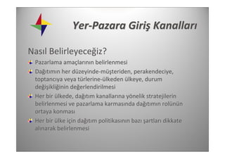 Yer‐Pazara Giriş Kanalları

Nasıl Belirleyeceğiz?
 Pazarlama amaçlarının belirlenmesi 
 Dağıtımın her düzeyinde‐müşteriden, perakendeciye, 
 toptancıya veya türlerine‐ülkeden ülkeye, durum 
 değişikliğinin değerlendirilmesi
 Her bir ülkede, dağıtım kanallarına yönelik stratejilerin 
 belirlenmesi ve pazarlama karmasında dağıtımın rolünün 
 ortaya konması
 Her bir ülke için dağıtım politikasının bazı şartları dikkate 
 alınarak belirlenmesi
 