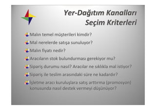 Yer‐Dağıtım Kanalları
                        Seçim Kriterleri 
Malın temel müşterileri kimdir?
Mal nerelerde satışa sunuluyor?
Malın fiyatı nedir?
Aracıların stok bulundurması gerekiyor mu?
Sipariş durumu nasıl? Aracılar ne sıklıkla mal istiyor?
Sipariş ile teslim arasındaki süre ne kadardır?
İşletme aracı kuruluşlara satış arttırma (promosyon) 
konusunda nasıl destek vermeyi düşünüyor?
 