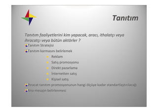 Tanıtım
Tanıtım faaliyetlerini kim yapacak, aracı, ithalatçı veya 
ihracatçı veya bütün aktörler ?
 Tanıtım Stratejisi
 Tanıtım karmasını belirlemek
                Reklam
                Satış promosyonu
                Direkt pazarlama
                İnternetten satış
                 Kişisel satış
 İhracat tanıtım promosyonunun hangi ölçüye kadar standartlaştırılacağı
 Ana mesajın belirlenmesi 
 