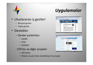 Uygulamalar
• Uluslararası iş gezileri
   – Bireysel geziler
   – Toplu geziler

• Destekler
   – Devlet yardımları
       • IGEME
       • DTM
       • KOSGEB 
   ‐ STK’lar ve diğer projeler
       • AB fonları
       • İthalat ve yatırımları destekleyen kuruluşlar
 