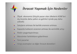 İhracat Yapmak İçin Nedenler

Ölçek  ekonomisi (Küçük pazarı olan ülkelerin KOBI’leri 
dış ticarete daha yatkın ve gelirleri içinde pay daha 
yüksek)
Satışların artması ile karlılık oranının artması
Kapasite kullanım oranının artması ile verimlilik artışı
Riskin yaygınlaştırılması
Mevsimler farklılıkların giderilmesi 
Yeni pazarlar
Vergi avantajları ve diğer ihracat destekleri
 