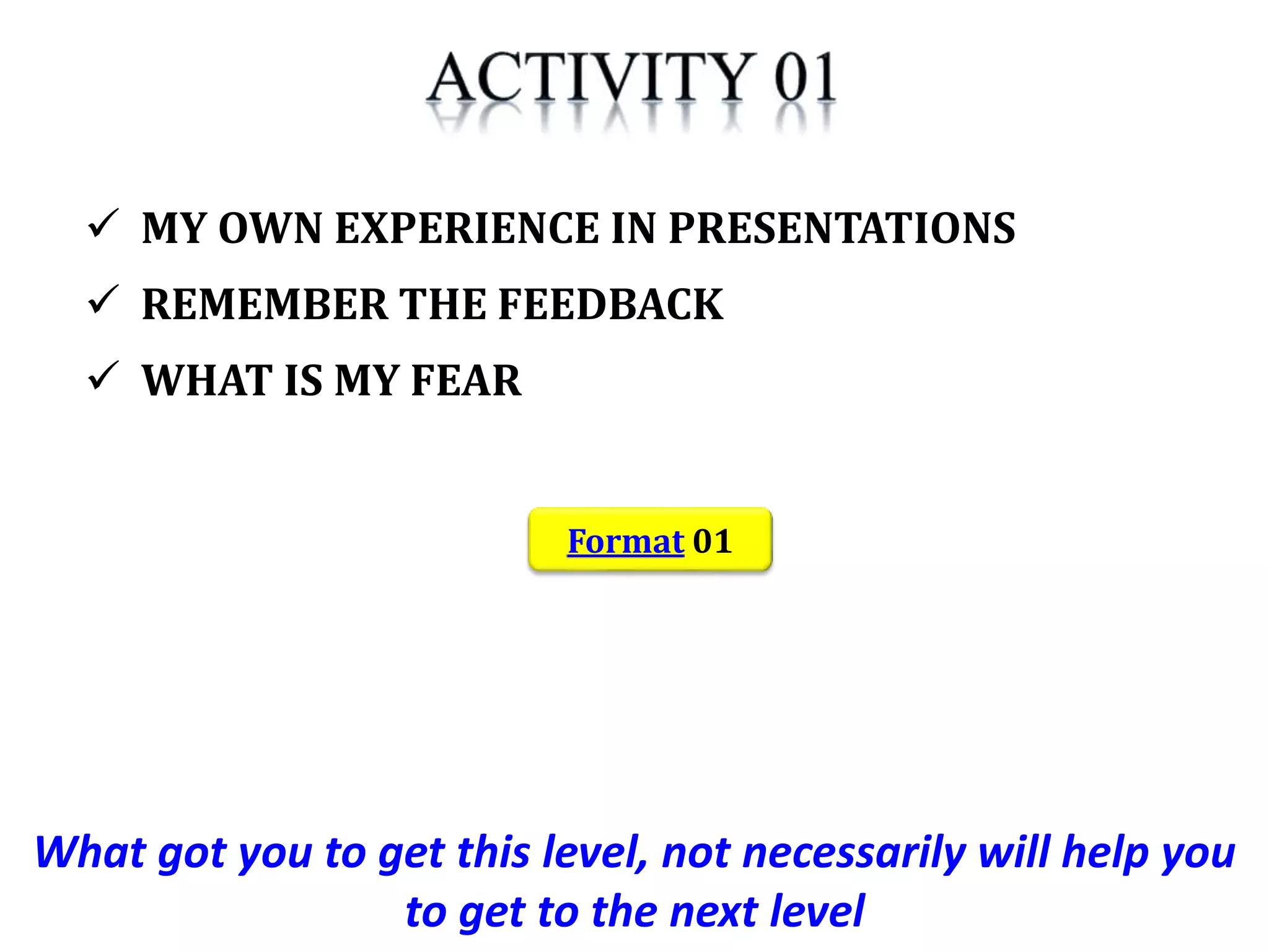 What got you to get this level, not necessarily will help you
to get to the next level
 MY OWN EXPERIENCE IN PRESENTATIONS
 REMEMBER THE FEEDBACK
 WHAT IS MY FEAR
Format 01
 