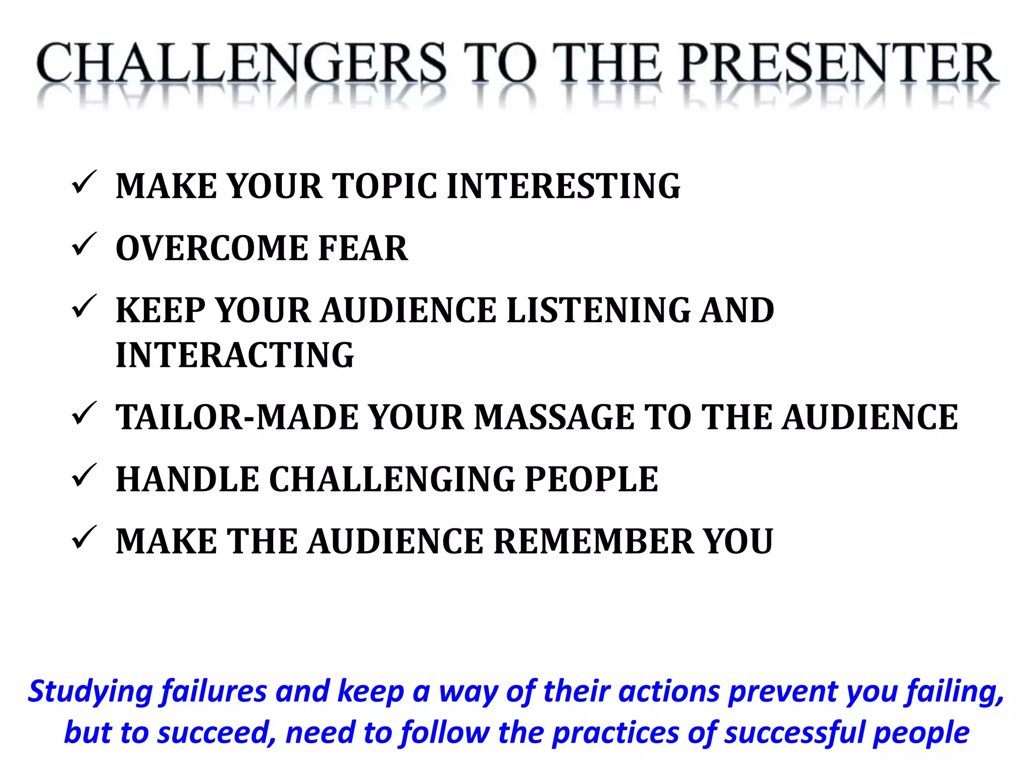 Studying failures and keep a way of their actions prevent you failing,
but to succeed, need to follow the practices of successful people
 MAKE YOUR TOPIC INTERESTING
 OVERCOME FEAR
 KEEP YOUR AUDIENCE LISTENING AND
INTERACTING
 TAILOR-MADE YOUR MASSAGE TO THE AUDIENCE
 HANDLE CHALLENGING PEOPLE
 MAKE THE AUDIENCE REMEMBER YOU
 