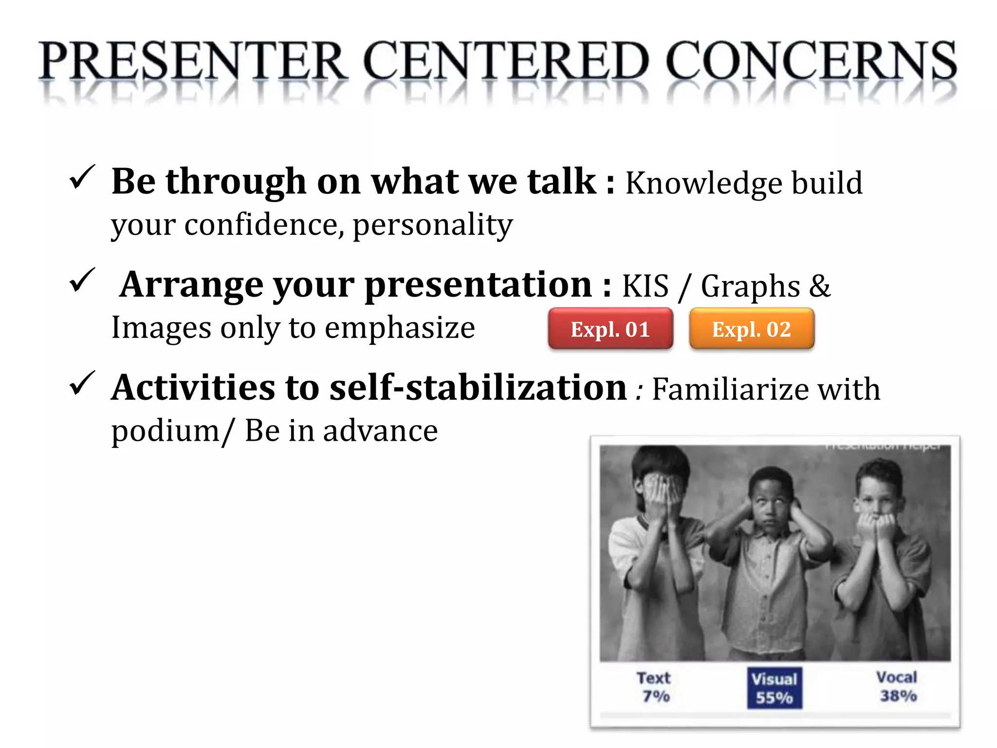  Be through on what we talk : Knowledge build
your confidence, personality
 Arrange your presentation : KIS / Graphs &
Images only to emphasize
 Activities to self-stabilization : Familiarize with
podium/ Be in advance
Expl. 01 Expl. 02
 