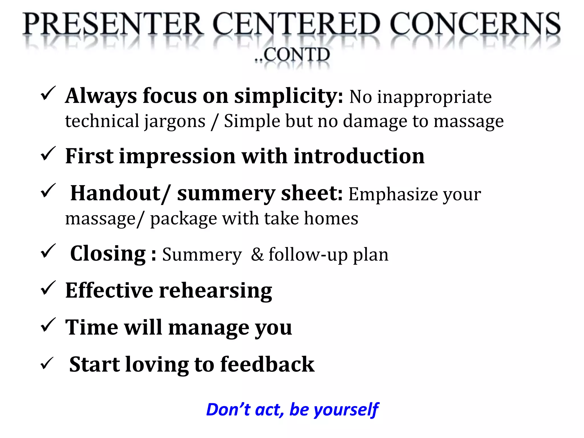 Don’t act, be yourself
 Always focus on simplicity: No inappropriate
technical jargons / Simple but no damage to massage
 First impression with introduction
 Handout/ summery sheet: Emphasize your
massage/ package with take homes
 Closing : Summery & follow-up plan
 Effective rehearsing
 Time will manage you
 Start loving to feedback
 