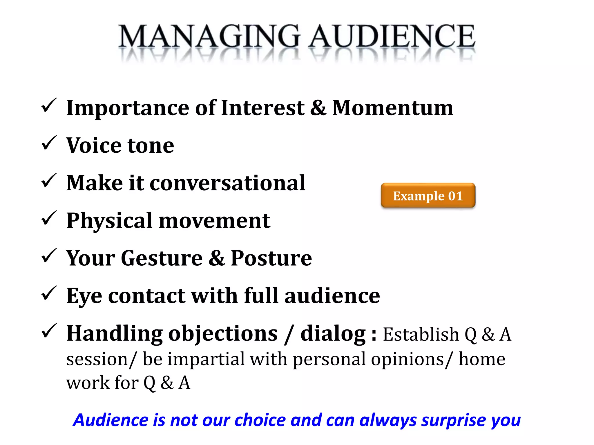 Audience is not our choice and can always surprise you
 Importance of Interest & Momentum
 Voice tone
 Make it conversational
 Physical movement
 Your Gesture & Posture
 Eye contact with full audience
 Handling objections / dialog : Establish Q & A
session/ be impartial with personal opinions/ home
work for Q & A
Example 01
 
