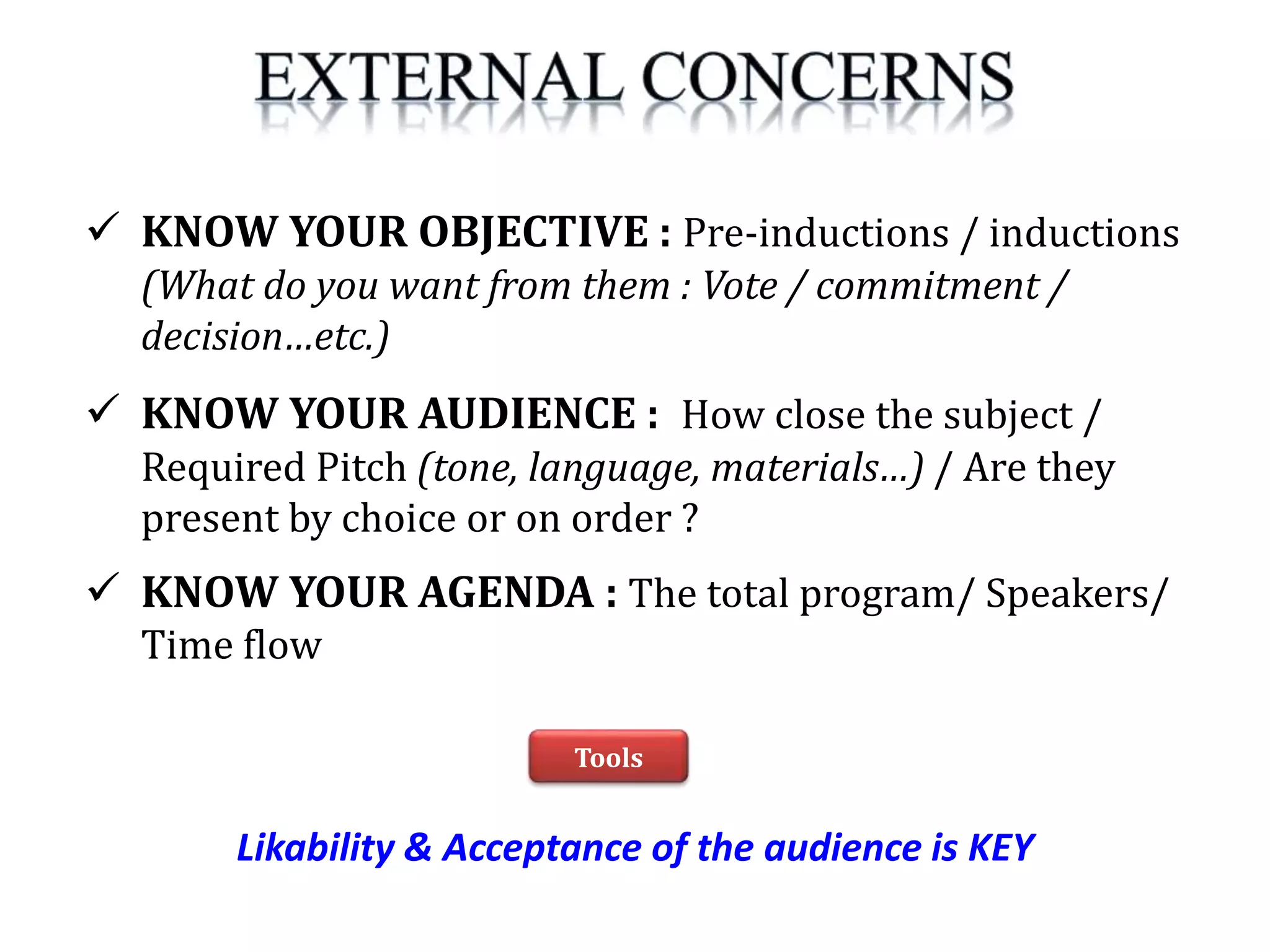 Likability & Acceptance of the audience is KEY
 KNOW YOUR OBJECTIVE : Pre-inductions / inductions
(What do you want from them : Vote / commitment /
decision…etc.)
 KNOW YOUR AUDIENCE : How close the subject /
Required Pitch (tone, language, materials…) / Are they
present by choice or on order ?
 KNOW YOUR AGENDA : The total program/ Speakers/
Time flow
Tools
 