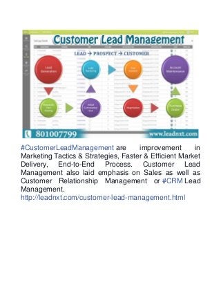 #CustomerLeadManagement are improvement in 
Marketing Tactics & Strategies, Faster & Efficient Market 
Delivery, End-to-End Process. Customer Lead 
Management also laid emphasis on Sales as well as 
Customer Relationship Management or #CRM Lead 
Management. 
http://leadnxt.com/customer-lead-management.html 
