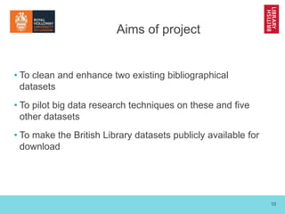 10
Aims of project
• To clean and enhance two existing bibliographical
datasets
• To pilot big data research techniques on...