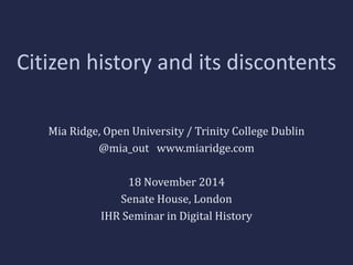 Citizen history and its discontents 
Mia Ridge, Open University / Trinity College Dublin 
@mia_out www.miaridge.com 
18 November 2014 
Senate House, London 
IHR Seminar in Digital History 
 