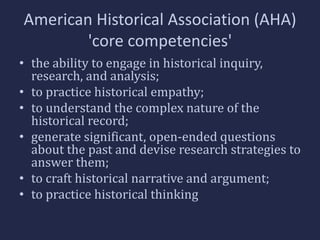 American Historical Association (AHA) 
'core competencies' 
• the ability to engage in historical inquiry, 
research, and analysis; 
• to practice historical empathy; 
• to understand the complex nature of the 
historical record; 
• generate significant, open-ended questions 
about the past and devise research strategies to 
answer them; 
• to craft historical narrative and argument; 
• to practice historical thinking 
 