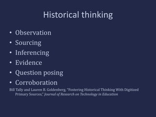 Historical thinking 
• Observation 
• Sourcing 
• Inferencing 
• Evidence 
• Question posing 
• Corroboration 
Bill Tally and Lauren B. Goldenberg, “Fostering Historical Thinking With Digitized 
Primary Sources,” Journal of Research on Technology in Education 
 