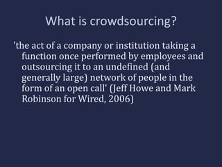 What is crowdsourcing? 
'the act of a company or institution taking a 
function once performed by employees and 
outsourcing it to an undefined (and 
generally large) network of people in the 
form of an open call’ (Jeff Howe and Mark 
Robinson for Wired, 2006) 
 