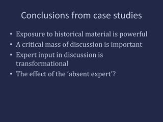 Conclusions from case studies 
• Exposure to historical material is powerful 
• A critical mass of discussion is important 
• Expert input in discussion is 
transformational 
• The effect of the ‘absent expert’? 
 