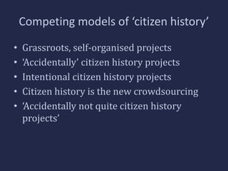 Competing models of ‘citizen history’ 
• Grassroots, self-organised projects 
• ‘Accidentally’ citizen history projects 
• Intentional citizen history projects 
• Citizen history is the new crowdsourcing 
• ‘Accidentally not quite citizen history 
projects’ 
 