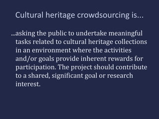 Cultural heritage crowdsourcing is... 
...asking the public to undertake meaningful 
tasks related to cultural heritage collections 
in an environment where the activities 
and/or goals provide inherent rewards for 
participation. The project should contribute 
to a shared, significant goal or research 
interest. 
 