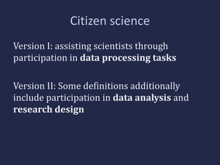 Citizen science 
Version I: assisting scientists through 
participation in data processing tasks 
Version II: Some definitions additionally 
include participation in data analysis and 
research design 
 