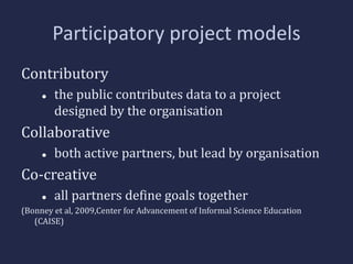 Participatory project models 
Contributory 
 the public contributes data to a project 
designed by the organisation 
Collaborative 
 both active partners, but lead by organisation 
Co-creative 
 all partners define goals together 
(Bonney et al, 2009,Center for Advancement of Informal Science Education 
(CAISE) 
 