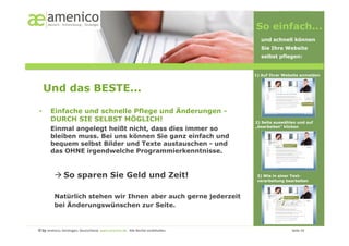 So einfach...
                                                                                                                                                        und schnell können
                                                                                                                                                        Sie Ihre Website
                                                                                                                                                        selbst pflegen:


                                                                                                                                                      1) Auf Ihrer Website anmelden



     Und das BESTE...

•        Einfache und schnelle Pflege und Änderungen -
         DURCH SIE SELBST MÖGLICH!                                                                                                                    2) Seite auswählen und auf
         Einmal angelegt heißt nicht, dass dies immer so                                                                                              „bearbeiten“ klicken

         bleiben muss. Bei uns können Sie ganz einfach und
         bequem selbst Bilder und Texte austauschen - und
         das OHNE irgendwelche Programmierkenntnisse.


             So sparen Sie Geld und Zeit!                                                                                                             3) Wie in einer Text-
                                                                                                                                                       verarbeitung bearbeiten



            Natürlich stehen wir Ihnen aber auch gerne jederzeit
            bei Änderungswünschen zur Seite.


© by amenico,	
  Geislingen,	
  Deutschland.	
  www.amenico.de.	
  	
  Alle	
  Rechte	
  vorbehalten.	
     	
     	
     	
     	
     	
     	
        	
     	
     	
  Seite	
  10	
  
 