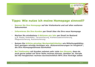 Tipps: Wie nutze ich meine Homepage sinnvoll?
    •        Nennen Sie Ihre Homepage auf der Visitenkarte und auf allen weiteren
             Dokumenten

    •        Informieren Sie Ihre Kunden per Email über die Ihre neue Homepage

    •        Machen Sie mindestens 6 Aktionen pro Jahr per Email im Bestand
             (z.B. Riester, Risikoleben, Tierversicherung, Krankenzusatzversicherung,
             Pflegeversicherung, Autoversicherung)

    •        Nutzen Sie örtliche günstige Werbemöglichkeiten wie Mitteilungsblätter.
             Dort genügen winzige Anzeigen wie „Autoversicherungen im Vergleich“,
             die Ihre Homepageadresse beinhalten

    •        Bei Telefonaten mit Kunden nehmen sehr viele den Hinweis, dass sie
             auch gerne selbst auf Ihrer Seite rechnen können, dankbar an. Gerade
             bei Kfz-Vergleichen rechnen durchschnittlich 90% Ihre Verträge selbst



amenico	
  Frank	
  Ehmann|	
  www.amenico.de	
  	
  	
     	
     	
     	
     	
     	
     	
     	
     	
     	
     	
     	
     	
     	
  Seite	
  12	
  
 