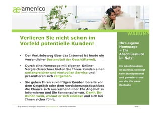 WARUM?
   Verlieren Sie nicht schon im
   Vorfeld potentielle Kunden!                                                                                                                        Ihre eigene
                                                                                                                                                      Homepage
                                                                                                                                                      = Ihr
   •        Der Vertriebsweg über das Internet ist heute ein                                                                                          Abschlussbüro
            wesentlicher Bestandteil der Geschäftswelt.                                                                                               im Netz!

   •        Durch eine Homepage mit eigenen Online-                                                                                                   Ihr Abschlussbüro
            Vergleichsrechner bieten Sie Ihren Kunden einen                                                                                           ist günstig, benötigt
            umfangreichen und wertvollen Service und                                                                                                  kein Standpersonal
            präsentieren sich zeitgemäß.                                                                                                              und generiert rund
                                                                                                                                                      um die Uhr neue
   •        Sie geben Ihren zukünftigen Kunden bereits vor
            dem Gespräch oder dem Versicherungsabschluss                                                                                              Kontakte
            die Chance sich ausreichend über Ihr Angebot zu
            informieren und Sie kennenzulernen. Damit Ihr
            Kunde weiß, worauf er sich einlässt und sich bei
            Ihnen sicher fühlt.

© by amenico,	
  Geislingen,	
  Deutschland.	
  www.amenico.de.	
  	
  Alle	
  Rechte	
  vorbehalten.	
     	
     	
     	
     	
     	
     	
      	
     	
     	
  Seite	
  3	
  
 