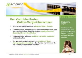 Online-Rechner
   Der Vertriebs-Turbo:
        Online-Vergleichsrechner                                                                                                                       Bieten Sie
                                                                                                                                                       mehr!
   •        Online-Vergleichsrechner erhöhen Ihren Umsatz
                                                                                                                                                       Vergleichsrechner
   •        Interessenten können online Versicherungstarife von                                                                                        sind beliebter denn
            unterschiedlichen Gesellschaften vergleichen und                                                                                           je! Und das Angebot
            direkt bei Ihnen abschließen                                                                                                               ist groß – und oft
                                                                                                                                                       nur einen Mausklick
   •        Interessenten können wichtige Fachinformationen
            online abrufen                                                                                                                             entfernt!


   •        Die Vergleichsrechner werden direkt auf Ihrer
            Homepage eingebunden – der Kunde sieht immer Sie
            als seinen persönlichen Berater!




© by amenico,	
  Geislingen,	
  Deutschland.	
  www.amenico.de.	
  	
  Alle	
  Rechte	
  vorbehalten.	
     	
     	
     	
     	
     	
     	
      	
     	
     	
  Seite	
  4	
  
 