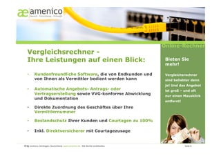 Online-Rechner
   Vergleichsrechner -
   Ihre Leistungen auf einen Blick:                                                                                                                    Bieten Sie
                                                                                                                                                       mehr!

   •        Kundenfreundliche Software, die von Endkunden und                                                                                          Vergleichsrechner
            von Ihnen als Vermittler bedient werden kann                                                                                               sind beliebter denn
                                                                                                                                                       je! Und das Angebot
   •        Automatische Angebots- Antrags- oder                                                                                                       ist groß – und oft
            Vertragserstellung sowie VVG-konforme Abwicklung                                                                                           nur einen Mausklick
            und Dokumentation
                                                                                                                                                       entfernt!

   •        Direkte Zuordnung des Geschäftes über Ihre
            Vermittlernummer

   •        Bestandschutz Ihrer Kunden und Courtagen zu 100%

   •        Inkl. Direktversicherer mit Courtagezusage


© by amenico,	
  Geislingen,	
  Deutschland.	
  www.amenico.de.	
  	
  Alle	
  Rechte	
  vorbehalten.	
     	
     	
     	
     	
     	
     	
      	
     	
     	
  Seite	
  6	
  
 