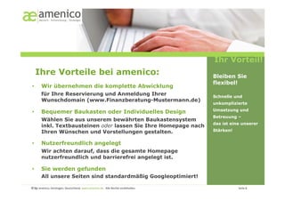 Ihr Vorteil!
     Ihre Vorteile bei amenico:                                                                                                                       Bleiben Sie
                                                                                                                                                      flexibel!
•        Wir übernehmen die komplette Abwicklung
         für Ihre Reservierung und Anmeldung Ihrer                                                                                                    Schnelle und
         Wunschdomain (www.Finanzberatung-Mustermann.de)
                                                                                                                                                      unkomplizierte
                                                                                                                                                      Umsetzung und
•        Bequemer Baukasten oder Individuelles Design
                                                                                                                                                      Betreuung –
         Wählen Sie aus unserem bewährten Baukastensystem
                                                                                                                                                      das ist eine unserer
         inkl. Textbausteinen oder lassen Sie Ihre Homepage nach
         Ihren Wünschen und Vorstellungen gestalten.                                                                                                  Stärken!


•        Nutzerfreundlich angelegt
         Wir achten darauf, dass die gesamte Homepage
         nutzerfreundlich und barrierefrei angelegt ist.

•        Sie werden gefunden
         All unsere Seiten sind standardmäßig Googleoptimiert!

© by amenico,	
  Geislingen,	
  Deutschland.	
  www.amenico.de.	
  	
  Alle	
  Rechte	
  vorbehalten.	
     	
     	
     	
     	
     	
     	
     	
       	
     	
  Seite	
  8	
  
 