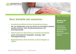Ihr Vorteil!
     Ihre Vorteile bei amenico:                                                                                                                       Bleiben Sie
                                                                                                                                                      flexibel!
•        Kundenfreundliche Online-Vergleichsrechner,
                                                                                                                                                      Schnelle und
         die von Endkunden und von Ihnen als Vermittler bedient
         werden können. Inkl. Direktversichererer mit                                                                                                 unkomplizierte
         Courtagezusage                                                                                                                               Umsetzung und
                                                                                                                                                      Betreuung –
•        VVG-konforme Abwicklung und Dokumentation                                                                                                    das ist eine unserer
         sowie automatische Angebots- Antrags- oder                                                                                                   Stärken!
         Vertragserstellung

•        Bestandschutz Ihrer Kunden und Courtagen zu
         100% !




© by amenico,	
  Geislingen,	
  Deutschland.	
  www.amenico.de.	
  	
  Alle	
  Rechte	
  vorbehalten.	
     	
     	
     	
     	
     	
     	
     	
       	
     	
  Seite	
  9	
  
 