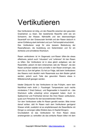 Vertikutieren
Das Vertikutieren ist nötig, um den Rasenfilz zwischen den gesunden
Grashalmen zu lösen. Der bestehende Rasenfilz wirkt wie ein
Schwamm, der Wasser, Nährstoffe und den lebenswichtigen
Sauerstoff von den Graswurzeln fernhält und den Rasen dadurch in
seiner Entfaltung stark behindert und zum Teil komplett einschränkt.
Das Vertikutieren sorgt für eine bessere Bestockung der
Rasenpflanzen, die Ausbildung von Seitentrieben und für ein
dichteres und schnelleres Wachstum.

Rasen vertikutieren ist im Gegensatz zum Rasen lüften die etwas
effektivere, jedoch auch “robustere” und “unfeinere” Art den Rasen
zu lüften. Der Vertikutierer ist in etwa gleich aufgebaut, wie der
Rasenlüfter, jedoch mit dem Unterschied, daß die “Messer”, die den
Rasen aufreisen stabiler sind und tiefer in den Rasen eindringen, das
kann bis zu 3cm tief gehen. Es hat zur Folge, daß beim Vertikutieren
des Rasens noch deutlich mehr Rasenreste aus dem Boden geholt
werden, jedoch auch Teile des gesunden Rasens etwas in
Mitleidenschaft gezogen werden.


Idealer Zeitpunkt für das Vertikutieren ist das Frühjahr, wenn kein
Nachtfrost mehr droht (– Faustregel: Temperaturen auch nachts
mindestens 7 Grad Celsius) und Regenwetter in Aussicht ist – das
Wachstum sollte unbedingt schon eingesetzt haben. Auch im
Spätsommer und Frühherbst können Sie Ihren Rasen vertikutieren,
quasi zum Fitmachen für den bevorstehenden Winter.
Vor dem Vertikutieren sollte Ihr Rasen gemäht werden. Bitte immer
darauf achten, daß Ihr Rasen nach dem Vertikutieren genügend
Wasser erhält, zusätzlich ist es empfehlenswert die Rasenfläche mit
Dünger zu versorgen (alles Weitere dazu im Kapitel Düngen).
Grundsätzlich ist das Vertikutieren für Ihren Rasen etwas
anstrengender zu verkraften als das einfache Rasen lüften mit dem




         Copyright © Michael Häußler – http://robomaeher.de       10
 