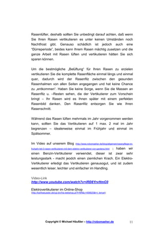 Rasenlüfter, deshalb sollten Sie unbedingt darauf achten, daß wenn
Sie Ihren Rasen vertikutieren es unter keinen Umständen noch
Nachtfrost gibt. Genauso schädlich ist jedoch auch eine
“Dürreperiode”, beides kann Ihrem Rasen mächtig zusetzen und die
ganze Arbeit mit Rasen lüften und vertikutieren hätten Sie sich
sparen können.


Um die bestmögliche „Belüftung“ für Ihren Rasen zu erzielen
vertikutieren Sie die komplette Rasenfläche einmal längs und einmal
quer, dadurch wird der Rasenfilz zwischen den gesunden
Rasenhalmen von allen Seiten angegangen und hat keine Chance
zu „entkommen“. Haben Sie keine Sorge, wenn Sie die Massen an
Rasenfilz u. –Resten sehen, die der Vertikutierer zum Vorschein
bringt – Ihr Rasen wird es Ihnen später mit einem perfekten
Rasenbild danken. Den Rasenfilz entsorgen Sie wie Ihren
Rasenschnitt.


Während das Rasen lüften mehrmals im Jahr vorgenommen werden
kann, sollten Sie das Vertikutieren auf 1 max. 2 mal im Jahr
begrenzen – idealerweise einmal im Frühjahr und einmal im
Spätsommer.


Im Video auf unserem Blog                     (http://www.robomaeher.de/blog/allgemein/rasenpflege-im-

fruhjahr-teil-3-rasen-vertikutieren-mit-dem-elektro-vertikutierer-von-gardena.html     )   haben wir
einen       Benzin-Vertikutierer              verwendet,           dieser        ist       zwar sehr
leistungsstark - macht jeodch einen ziemlichen Krach. Ein Elektro-
Vertikutierer erledigt das Vertikutieren genausogut, und ist zudem
wesentlich leiser, leichter und einfacher im Handling.


Video-Link
http://www.youtube.com/watch?v=iRD8YrvHmC0

Elektrovertikutierer im Online-Shop
(http://karlhaeussler.de/cgi-bin/his-webshop.pl?f=NR&c=406820&t=t_temart)




              Copyright © Michael Häußler – http://robomaeher.de                                  11
 