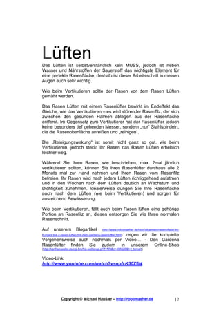 Lüften
Das Lüften ist selbstverständlich kein MUSS, jedoch ist neben
Wasser und Nährstoffen der Sauerstoff das wichtigste Element für
eine perfekte Rasenfläche, deshalb ist dieser Arbeitsschritt in meinen
Augen auch sehr wichtig.

Wie beim Vertikutieren sollte der Rasen vor dem Rasen Lüften
gemäht werden.

Das Rasen Lüften mit einem Rasenlüfter bewirkt im Endeffekt das
Gleiche, wie das Vertikutieren – es wird störender Rasenfilz, der sich
zwischen den gesunden Halmen ablagert aus der Rasenfläche
entfernt. Im Gegensatz zum Vertikutierer hat der Rasenlüfter jedoch
keine besonders tief gehenden Messer, sondern „nur“ Stahlspindeln,
die die Rasenoberfläche anreißen und „reinigen“.

Die „Reinigungswirkung“ ist somit nicht ganz so gut, wie beim
Vertikutieren, jedoch steckt Ihr Rasen das Rasen Lüften erheblich
leichter weg.

Während Sie Ihren Rasen, wie beschrieben, max. 2mal jährlich
vertikutieren sollten, können Sie Ihren Rasenlüfter durchaus alle 2
Monate mal zur Hand nehmen und Ihren Rasen vom Rasenfilz
befreien. Ihr Rasen wird nach jedem Lüften richtiggehend aufatmen
und in den Wochen nach dem Lüften deutlich an Wachstum und
Dichtigkeit zunehmen. Idealerweise düngen Sie Ihre Rasenfläche
auch nach dem Lüften (wie beim Vertikutieren) und sorgen für
ausreichend Bewässerung.

Wie beim Vertikutieren, fällt auch beim Rasen lüften eine gehörige
Portion an Rasenfilz an, diesen entsorgen Sie wie Ihren normalen
Rasenschnitt.

Auf     unserem           Blogartikel         (http://www.robomaeher.de/blog/allgemein/rasenpflege-im-
                                 zeigen wir die komplette
fruhjahr-teil-2-rasen-luften-mit-dem-gardena-rasenlufter.html)
Vorgehensweise auch nochmals per Video… - Den Gardena
Rasenlüfter finden Sie zudem in unserem Online-Shop
(http://karlhaeussler.de/cgi-bin/his-webshop.pl?f=NR&c=406620&t=t_temart)


Video-Link:
http://www.youtube.com/watch?v=upfcK30X6i4




              Copyright © Michael Häußler – http://robomaeher.de                                  12
 