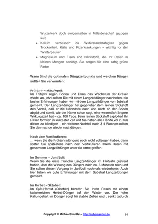 Wurzelwerk doch einigermaßen in Mitleidenschaft gezogen
        wird.
    •   Kalium    verbessert   die   Widerstandsfähigkeit   gegen
        Trockenheit, Kälte und Pilzerkrankungen – wichtig vor der
        “Winterpause”
    •   Magnesium und Eisen sind Nährstoffe, die Ihr Rasen in
        kleinen Mengen benötigt. Sie sorgen für eine saftig grüne
        Farbe


Wann Sind die optimalen Düngezeitpunkte und welchen Dünger
sollten Sie verwenden:


Frühjahr – März/April:
Im Frühjahr regen Sonne und Klima das Wachstum der Gräser
wieder an, jetzt sollten Sie mit einem Langzeitdünger nachhelfen, die
besten Erfahrungen haben wir mit dem Langzeitdünger von Substral
gemacht. Der Langzeitdünger hat gegenüber dem reinen Stickstoff
den Vorteil, daß er die Nährstoffe nach und nach an den Boden
abgibt und somit, wie der Name schon sagt, eine wesentlich längere
Wirkungszeit hat – ca. 100 Tage. Beim reinen Stickstoff explodiert Ihr
Rasen förmlich in kürzester Zeit und Sie haben alle Hände voll zu tun
diesen zu bändigen – ein weiterer Nachteil nach 3-4 Wochen sollten
Sie dann schon wieder nachdüngen.


Nach dem Vertikutieren:
… wenn Sie die Frühjahrsdüngung noch nicht vollzogen haben, dann
sollten Sie spätestens nach dem Vertikutieren Ihrem Rasen mit
genanntem Langzeitdünger unter die Arme greifen


Im Sommer – Juni/Juli:
Wenn Sie die erste Tranche Langzeitdünger im Frühjahr gestreut
haben, lässt die Wirkung des Düngers nach ca. 3 Monaten nach und
Sie sollten diesen Vorgang im Juni/Juli nochmals wiederholen. Auch
hier haben wir gute Erfahrungen mit dem Substral Langzeitdünger
gemacht.


Im Herbst - Oktober:
Im Spät-Herbst (Oktober) bereiten Sie Ihren Rasen mit einem
kaliumreichen Herbst-Dünger auf den Winter vor. Der hohe
Kaliumgehalt im Dünger sorgt für stabile Zellen und , senkt dadurch




          Copyright © Michael Häußler – http://robomaeher.de       14
 