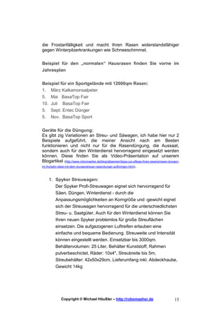 die Frostanfälligkeit und macht Ihren Rasen widerstandsfähiger
gegen Winterpilzerkrankungen wie Schneeschimmel.


Beispiel für den „normalen“ Hausrasen finden Sie vorne im
Jahresplan


Beispiel für ein Sportgelände mit 12000qm Rasen:
1. März Kalkamonsalpeter
5. Mai BasaTop Fair
10. Juli BasaTop Fair
5.    Sept. Entec Dünger
5.    Nov. BasaTop Sport

Geräte für die Düngung:
Es gibt zig Variationen an Streu- und Säwagen, ich habe hier nur 2
Beispiele aufgeführt, die meiner Ansicht nach am Besten
funktionieren und nicht nur für die Rasendüngung, die Aussaat,
sondern auch für den Winterdienst hervorragend eingesetzt werden
können. Diese finden Sie als Video-Präsentation auf unserem
Blogartikel (http://www.robomaeher.de/blog/allgemein/tipps-zur-pflege-ihres-rasens/rasen-dungen-
im-fruhjahr-ideal-mit-dem-dungerstreuer-rasendunger-aufbringen.html).



     1. Spyker Streuwagen:
        Der Spyker Profi-Streuwagen eignet sich hervorragend für
        Säen, Düngen, Winterdienst - durch die
         Anpassungsmöglichkeiten an Korngröße und -gewicht eignet
         sich der Streuwagen hervorragend für die unterschiedlichsten
         Streu- u. Saatgüter. Auch für den Winterdienst können Sie
         Ihren neuen Spyker problemlos für große Streuflächen
         einsetzen. Die aufgezogenen Luftreifen erlauben eine
         einfache und bequeme Bedienung. Streuweite und Intensität
         können eingestellt werden. Einsetzbar bis 3000qm.
         Behältervolumen: 25 Liter, Behälter Kunststoff, Rahmen
         pulverbeschictet, Räder: 10x4", Streubreite bis 5m,
         Streubehälter: 42x50x29cm, Lieferumfang inkl. Abdeckhaube,
         Gewicht 14kg




             Copyright © Michael Häußler – http://robomaeher.de                             15
 