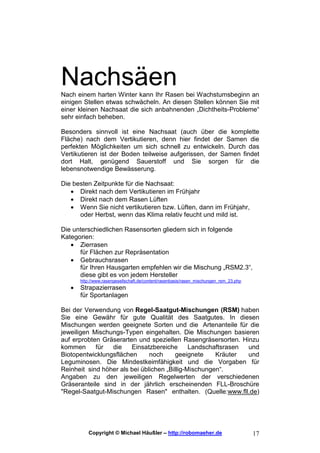Nachsäen
Nach einem harten Winter kann Ihr Rasen bei Wachstumsbeginn an
einigen Stellen etwas schwächeln. An diesen Stellen können Sie mit
einer kleinen Nachsaat die sich anbahnenden „Dichtheits-Probleme“
sehr einfach beheben.

Besonders sinnvoll ist eine Nachsaat (auch über die komplette
Fläche) nach dem Vertikutieren, denn hier findet der Samen die
perfekten Möglichkeiten um sich schnell zu entwickeln. Durch das
Vertikutieren ist der Boden teilweise aufgerissen, der Samen findet
dort Halt, genügend Sauerstoff und Sie sorgen für die
lebensnotwendige Bewässerung.

Die besten Zeitpunkte für die Nachsaat:
   • Direkt nach dem Vertikutieren im Frühjahr
   • Direkt nach dem Rasen Lüften
   • Wenn Sie nicht vertikutieren bzw. Lüften, dann im Frühjahr,
      oder Herbst, wenn das Klima relativ feucht und mild ist.

Die unterschiedlichen Rasensorten gliedern sich in folgende
Kategorien:
   • Zierrasen
      für Flächen zur Repräsentation
   • Gebrauchsrasen
      für Ihren Hausgarten empfehlen wir die Mischung „RSM2.3“,
      diese gibt es von jedem Hersteller
       http://www.rasengesellschaft.de/content/rasenbasis/rasen_mischungen_rsm_23.php
   •   Strapazierrasen
       für Sportanlagen

Bei der Verwendung von Regel-Saatgut-Mischungen (RSM) haben
Sie eine Gewähr für gute Qualität des Saatgutes. In diesen
Mischungen werden geeignete Sorten und die Artenanteile für die
jeweiligen Mischungs-Typen eingehalten. Die Mischungen basieren
auf erprobten Gräserarten und speziellen Rasengräsersorten. Hinzu
kommen      für  die    Einsatzbereiche       Landschaftsrasen und
Biotopentwicklungsflächen      noch     geeignete     Kräuter  und
Leguminosen. Die Mindestkeimfähigkeit und die Vorgaben für
Reinheit sind höher als bei üblichen „Billig-Mischungen“.
Angaben zu den jeweiligen Regelwerten der verschiedenen
Gräseranteile sind in der jährlich erscheinenden FLL-Broschüre
"Regel-Saatgut-Mischungen Rasen" enthalten. (Quelle:www.fll.de)




          Copyright © Michael Häußler – http://robomaeher.de                            17
 