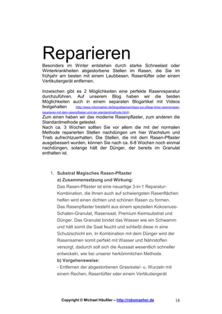 Reparieren
Besonders im Winter entstehen durch starke Schneelast oder
Winterkrankheiten abgestorbene Stellen im Rasen, die Sie im
frühjahr am besten mit einem Laubbesen, Rasenlüfter oder einem
Vertikutiergerät entfernen.

Inzwischen gibt es 2 Möglichkeiten eine perfekte Rasenreparatur
durchzuführen. Auf unserem Blog haben wir die beiden
Möglichkeiten auch in einem separaten Blogartikel mit Videos
festgehalten            (http://www.robomaeher.de/blog/allgemein/tipps-zur-pflege-ihres-rasens/rasen-
reparieren-mit-dem-rasenpflaster-und-der-standardmethode.html).
Zum einen haben wir das moderne Rasenpflaster, zum anderen die
Standardmethode getestet.
Nach ca. 3 Wochen sollten Sie vor allem die mit der normalen
Methode reparierten Stellen nachdüngen um hier Wachstum und
Trieb aufrechtzuerhalten. Die Stellen, die mit dem Rasen-Pflaster
ausgebessert wurden, können Sie nach ca. 6-8 Wochen noch einmal
nachdüngen, solange hält der Dünger, der bereits im Granulat
enthalten ist.



     1. Substral Magisches Rasen-Pflaster
        a) Zusammensetzung und Wirkung:
          Das Rasen-Pflaster ist eine neuartige 3-in-1 Reparatur-
          Kombination, die Ihnen auch auf schwierigsten Rasenflächen
          helfen wird einen dichten und schönen Rasen zu formen.
          Das Rasenpflaster besteht aus einem speziellen Kokosnuss-
          Schalen-Granulat, Rasensaat, Premium Keimsubstrat und
          Dünger. Das Granulat bindet das Wasser wie ein Schwamm
          und hält somit die Saat feucht und schließt diese in eine
          Schutzschicht ein. In Kombination mit dem Dünger wird der
          Rasensamen somit perfekt mit Wasser und Nährstoffen
          versorgt, dadurch soll sich die Aussaat wesentlich schneller
          entwickeln, wie bei unserer herkömmlichen Methode.
          b) Vorgehensweise:
          - Entfernen der abgestorbenen Grasreste/- u. Wurzeln mit
          einem Rechen, Rasenlüfter oder einem Vertikutiergerät




              Copyright © Michael Häußler – http://robomaeher.de                                 18
 