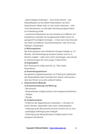 - gleichmäßiges Aufbringen – 3mm dicke Schicht – des
   Rasenpflasters auf die kahlen Rasenstellen, bei dünn
   bewachsenen Stellen bitte nur die Lücken bedecken – bitte
   nicht überdosieren, so daß jeder Keimling genügend Raum
   zur Entwicklung erhält.
   - ausreichend Bewässern bis das Substrat von hellbraun auf
   dunkelbraun wechselt, die ausgebesserte Stelle immer mit
   genügend Feuchtigkeit versorgen – immer wenn das Granulat
   die Farbe auf hellbraun wechselt bewässern, dies ist für das
   Gelingen unabdingbar.
   c) Wirkungsdauer:
   Die Wirkungsdauer des enthaltenen Düngers beträgt ca. 2-3
   Monate, eine Nachdüngung ist jedoch bereits nach ca. 6
   Wochen möglich – bitte nicht vorher nachdüngen, dies könnte
   zu Verbrennungen der noch jungen Triebe führen.
   d) Ergiebigkeit:
   Eine Packung mit 3,6kg reicht für ca. 16qm kahle
   Rasenfläche
   e) Anwendungszeitraum:
   die gesamte Vegetationsperiode von Frühling bis Spätherbst,
   das Rasenpflaster bitte innerhalb einer Saison verbrauchen –
   über den Winter ist es eher schlecht haltbar.
2. Herkömmliche Methode
   a) Zusammensetzung und Wirkung:
   - Blumenerde
   - Bodenaktivator (möglich jedoch nicht zwingend erforderlich)
   - Saatgut
   - Dünger
   b) Vorgehensweise:
   - Entfernen der abgestorbenen Grasreste/- u. Wurzeln mit
   einem Rechen, Rasenlüfter oder einem Vertikutiergerät
   - Aufbringung der Blumenerde mit einer Schicht von ca. 2cm
   - großzügige Aufbringung des Saatguts
   - Aufbringung des Bodenaktivators (möglich jedoch nicht
   zwingend erforderlich)




     Copyright © Michael Häußler – http://robomaeher.de       19
 