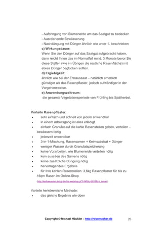 - Aufbringung von Blumenerde um das Saatgut zu bedecken
        - Ausreichende Bewässerung
        - Nachdüngung mit Dünger ähnlich wie unter 1. beschrieben
        c) Wirkungsdauer:
        Wenn Sie den Dünger auf das Saatgut aufgebracht haben,
        dann reicht Ihnen das im Normalfall mind. 3 Monate bevor Sie
        diese Stellen (wie im Übrigen die restliche Rasenfläche) mit
        etwas Dünger beglücken sollten.
        d) Ergiebigkeit:
        ähnlich wie bei der Erstaussaat – natürlich erheblich
        günstiger als das Rasenpflaster, jedoch aufwändiger in der
        Vorgehensweise.
        e) Anwendungszeitraum:
        die gesamte Vegetationsperiode von Frühling bis Spätherbst.



Vorteile Rasenpflaster:
•      sehr einfach und schnell von jedem anwendbar
•      in einem Arbeitsgang ist alles erledigt
•      einfach Granulat auf die kahle Rasenstellen geben, verteilen –
    bewässern fertig
•     jederzeit anwendbar
•     3-in-1-Mischung, Rasensamen + Keimsubstrat + Dünger
•     weniger Wasser durch Granulatspeicherung
•     keine Vorarbeiten, wie Blumenerde verteilen nötig
•      kein aussäen des Samens nötig
•      keine zusätzliche Düngung nötig
•      hervorragendes Ergebnis
•     für Ihre kahlen Rasenstellen: 3,6kg Rasenpflaster für bis zu
    16qm Rasen im Online-Shop
    (http://karlhaeussler.de/cgi-bin/his-webshop.pl?f=NR&c=8813&t=t_temart)



Vorteile herkömmliche Methode:
•      das gleiche Ergebnis wie oben




            Copyright © Michael Häußler – http://robomaeher.de                20
 
