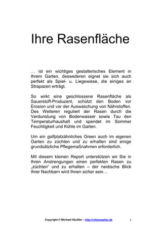 Ihre Rasenfläche

… ist ein wichtiges gestalterisches Element in
Ihrem Garten, desweiteren eignet sie sich auch
perfekt als Spiel- u. Liegewiese, die einiges an
Strapazen erträgt.

So wirkt eine geschlossene Rasenfläche als
Sauerstoff-Produzent, schützt den Boden vor
Erosion und vor der Auswaschung von Nährstoffen.
Des Weiteren reguliert der Rasen durch die
Verdunstung von Bodenwasser sowie Tau den
Temperaturhaushalt und spendet im Sommer
Feuchtigkeit und Kühle im Garten.

Um ein golfplatzähnliches Green auch im eigenen
Garten zu züchten und zu erhalten sind einige
grundsätzliche Pflegemaßnahmen erforderlich.

Mit diesem kleinen Report unterstützen wir Sie in
Ihren Anstrengungen einen perfekten Rasen zu
„züchten“ und zu erhalten – der neidische Blick
Ihrer Nachbarn wird Ihnen sicher sein…




      Copyright © Michael Häußler – http://robomaeher.de   3
 