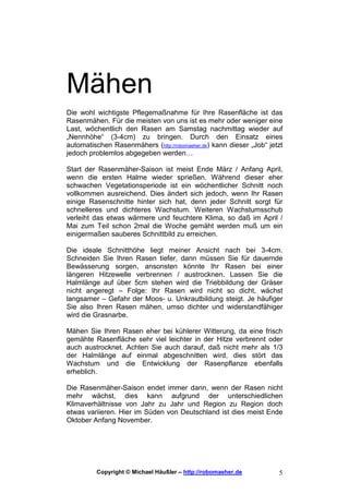 Mähen
Die wohl wichtigste Pflegemaßnahme für Ihre Rasenfläche ist das
Rasenmähen. Für die meisten von uns ist es mehr oder weniger eine
Last, wöchentlich den Rasen am Samstag nachmittag wieder auf
„Nennhöhe“ (3-4cm) zu bringen. Durch den Einsatz eines
automatischen Rasenmähers (http://robomaeher.de) kann dieser „Job“ jetzt
jedoch problemlos abgegeben werden…

Start der Rasenmäher-Saison ist meist Ende März / Anfang April,
wenn die ersten Halme wieder sprießen. Während dieser eher
schwachen Vegetationsperiode ist ein wöchentlicher Schnitt noch
vollkommen ausreichend. Dies ändert sich jedoch, wenn Ihr Rasen
einige Rasenschnitte hinter sich hat, denn jeder Schnitt sorgt für
schnelleres und dichteres Wachstum. Weiteren Wachstumsschub
verleiht das etwas wärmere und feuchtere Klima, so daß im April /
Mai zum Teil schon 2mal die Woche gemäht werden muß um ein
einigermaßen sauberes Schnittbild zu erreichen.

Die ideale Schnitthöhe liegt meiner Ansicht nach bei 3-4cm.
Schneiden Sie Ihren Rasen tiefer, dann müssen Sie für dauernde
Bewässerung sorgen, ansonsten könnte Ihr Rasen bei einer
längeren Hitzewelle verbrennen / austrocknen. Lassen Sie die
Halmlänge auf über 5cm stehen wird die Triebbildung der Gräser
nicht angeregt – Folge: Ihr Rasen wird nicht so dicht, wächst
langsamer – Gefahr der Moos- u. Unkrautbildung steigt. Je häufiger
Sie also Ihren Rasen mähen, umso dichter und widerstandfähiger
wird die Grasnarbe.

Mähen Sie Ihren Rasen eher bei kühlerer Witterung, da eine frisch
gemähte Rasenfläche sehr viel leichter in der Hitze verbrennt oder
auch austrocknet. Achten Sie auch darauf, daß nicht mehr als 1/3
der Halmlänge auf einmal abgeschnitten wird, dies stört das
Wachstum und die Entwicklung der Rasenpflanze ebenfalls
erheblich.

Die Rasenmäher-Saison endet immer dann, wenn der Rasen nicht
mehr wächst, dies kann aufgrund der unterschiedlichen
Klimaverhältnisse von Jahr zu Jahr und Region zu Region doch
etwas variieren. Hier im Süden von Deutschland ist dies meist Ende
Oktober Anfang November.




          Copyright © Michael Häußler – http://robomaeher.de          5
 