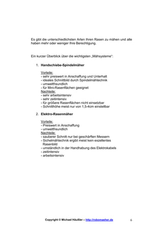 Es gibt die unterschiedlichsten Arten Ihren Rasen zu mähen und alle
haben mehr oder weniger Ihre Berechtigung.


Ein kurzer Überblick über die wichtigsten „Mähsysteme“:

   1. Handschiebe-Spindelmäher

      Vorteile:
      - sehr preiswert in Anschaffung und Unterhalt
      - ideales Schnittbild durch Spindelmähtechnik
      - umweltfreundlich
      - für Mini-Rasenflächen geeignet
      Nachteile:
      - sehr arbeitsintensiv
      - sehr zeitintensiv
      - für größere Rasenflächen nicht einsetzbar
      - Schnitthöhe meist nur von 1,5-4cm einstellbar

   2. Elektro-Rasenmäher

      Vorteile:
      - Preiswert in Anschaffung
      - umweltfreundlich
      Nachteile:
      - sauberer Schnitt nur bei geschärften Messern
      - Sichelmähtechnik ergibt meist kein exzellentes
        Rasenbild
      - umständlich in der Handhabung des Elektrokabels
      - zeitintensiv
      - arbeitsintensiv




         Copyright © Michael Häußler – http://robomaeher.de      6
 