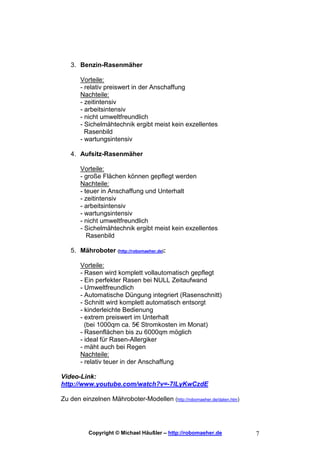 3. Benzin-Rasenmäher

       Vorteile:
       - relativ preiswert in der Anschaffung
       Nachteile:
       - zeitintensiv
       - arbeitsintensiv
       - nicht umweltfreundlich
       - Sichelmähtechnik ergibt meist kein exzellentes
         Rasenbild
       - wartungsintensiv

   4. Aufsitz-Rasenmäher

       Vorteile:
       - große Flächen können gepflegt werden
       Nachteile:
       - teuer in Anschaffung und Unterhalt
       - zeitintensiv
       - arbeitsintensiv
       - wartungsintensiv
       - nicht umweltfreundlich
       - Sichelmähtechnik ergibt meist kein exzellentes
          Rasenbild

   5. Mähroboter (http://robomaeher.de):

       Vorteile:
       - Rasen wird komplett vollautomatisch gepflegt
       - Ein perfekter Rasen bei NULL Zeitaufwand
       - Umweltfreundlich
       - Automatische Düngung integriert (Rasenschnitt)
       - Schnitt wird komplett automatisch entsorgt
       - kinderleichte Bedienung
       - extrem preiswert im Unterhalt
         (bei 1000qm ca. 5€ Stromkosten im Monat)
       - Rasenflächen bis zu 6000qm möglich
       - ideal für Rasen-Allergiker
       - mäht auch bei Regen
       Nachteile:
       - relativ teuer in der Anschaffung

Video-Link:
http://www.youtube.com/watch?v=-7lLyKwCzdE

Zu den einzelnen Mähroboter-Modellen (http://robomaeher.de/daten.htm)




          Copyright © Michael Häußler – http://robomaeher.de            7
 