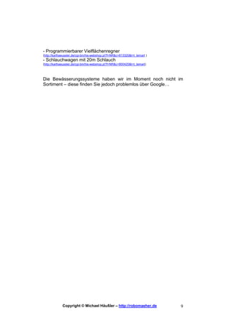 - Programmierbarer Vielflächenregner
(http://karlhaeussler.de/cgi-bin/his-webshop.pl?f=NR&c=813320&t=t_temart )
- Schlauchwagen mit 20m Schlauch
(http://karlhaeussler.de/cgi-bin/his-webshop.pl?f=NR&c=800420&t=t_temart)




Die Bewässerungssysteme haben wir im Moment noch nicht im
Sortiment – diese finden Sie jedoch problemlos über Google…




             Copyright © Michael Häußler – http://robomaeher.de              9
 